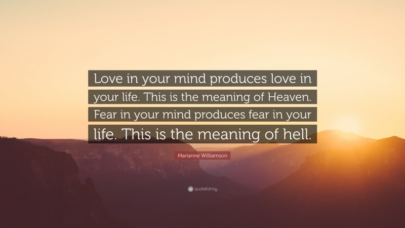 Marianne Williamson Quote: “Love in your mind produces love in your life. This is the meaning of Heaven. Fear in your mind produces fear in your life. This is the meaning of hell.”