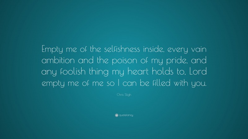 Chris Sligh Quote: “Empty me of the selfishness inside, every vain ambition and the poison of my pride, and any foolish thing my heart holds to, Lord empty me of me so I can be filled with you.”