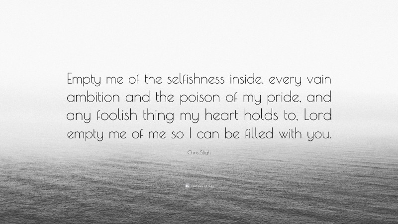 Chris Sligh Quote: “Empty me of the selfishness inside, every vain ambition and the poison of my pride, and any foolish thing my heart holds to, Lord empty me of me so I can be filled with you.”