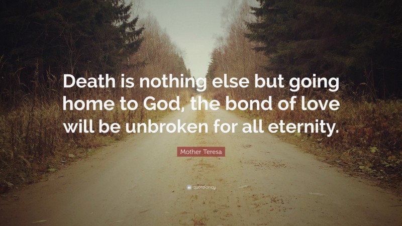 Mother Teresa Quote: “Death is nothing else but going home to God, the bond of love will be unbroken for all eternity.”