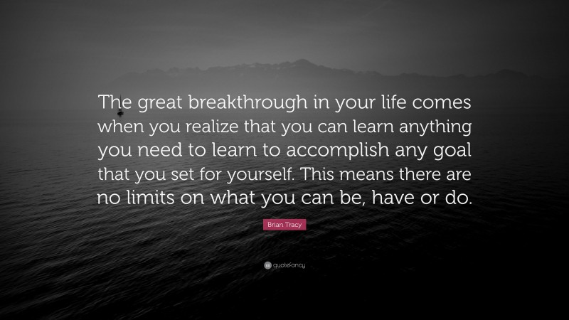 Brian Tracy Quote: “The great breakthrough in your life comes when you realize that you can learn anything you need to learn to accomplish any goal that you set for yourself. This means there are no limits on what you can be, have or do.”