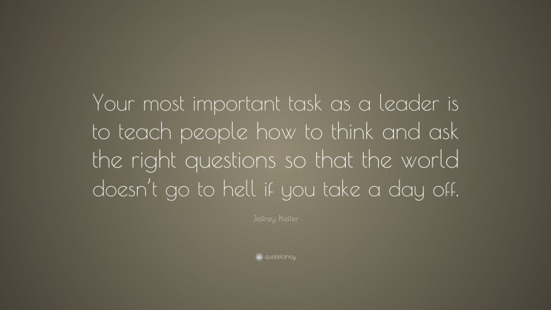 Jeffrey Pfeffer Quote: “Your most important task as a leader is to teach people how to think and ask the right questions so that the world doesn’t go to hell if you take a day off.”