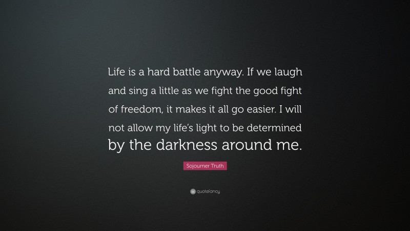 Sojourner Truth Quote: “Life is a hard battle anyway. If we laugh and sing a little as we fight the good fight of freedom, it makes it all go easier. I will not allow my life’s light to be determined by the darkness around me.”