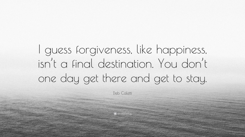 Deb Caletti Quote: “I guess forgiveness, like happiness, isn’t a final destination. You don’t one day get there and get to stay.”
