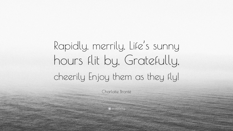 Charlotte Brontë Quote: “Rapidly, merrily, Life’s sunny hours flit by, Gratefully, cheerily Enjoy them as they fly!”