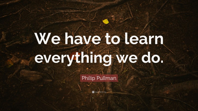 Philip Pullman Quote: “We have to learn everything we do.”