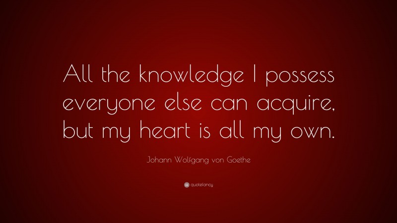 Johann Wolfgang von Goethe Quote: “All the knowledge I possess everyone else can acquire, but my heart is all my own.”