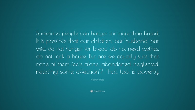 Mother Teresa Quote: “Sometimes people can hunger for more than bread. It is possible that our children, our husband, our wife, do not hunger for bread, do not need clothes, do not lack a house. But are we equally sure that none of them feels alone, abandoned, neglected, needing some affection? That, too, is poverty.”