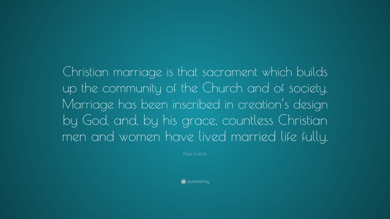 Pope Francis Quote: “Christian marriage is that sacrament which builds up the community of the Church and of society. Marriage has been inscribed in creation’s design by God, and, by his grace, countless Christian men and women have lived married life fully.”
