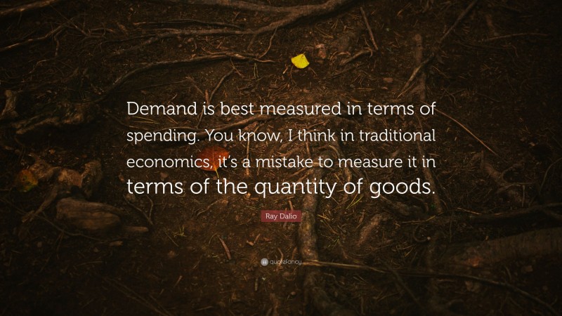 Ray Dalio Quote: “Demand is best measured in terms of spending. You know, I think in traditional economics, it’s a mistake to measure it in terms of the quantity of goods.”