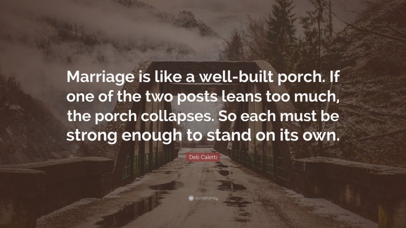 Deb Caletti Quote: “Marriage is like a well-built porch. If one of the two posts leans too much, the porch collapses. So each must be strong enough to stand on its own.”