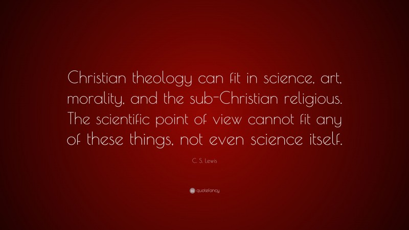 C. S. Lewis Quote: “Christian theology can fit in science, art, morality, and the sub-Christian religious. The scientific point of view cannot fit any of these things, not even science itself.”