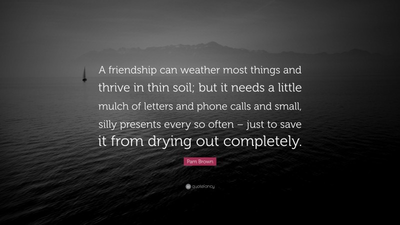 Pam Brown Quote: “A friendship can weather most things and thrive in thin soil; but it needs a little mulch of letters and phone calls and small, silly presents every so often – just to save it from drying out completely.”