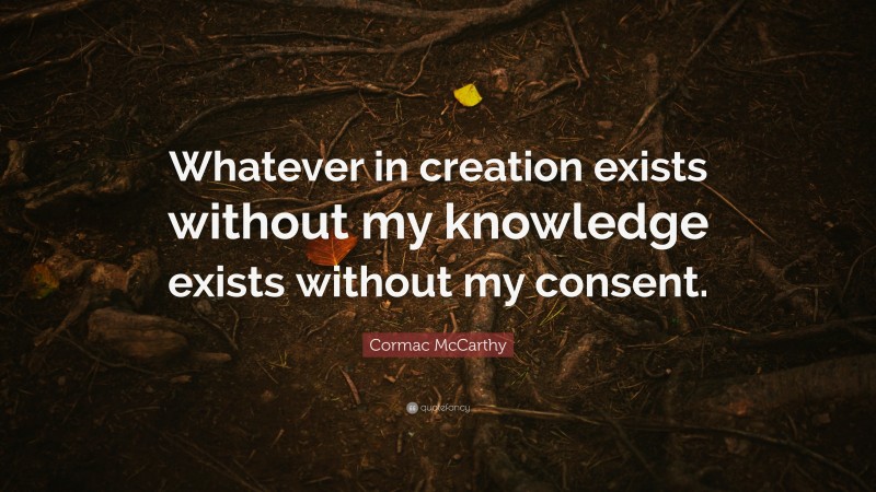 Cormac McCarthy Quote: “Whatever in creation exists without my knowledge exists without my consent.”