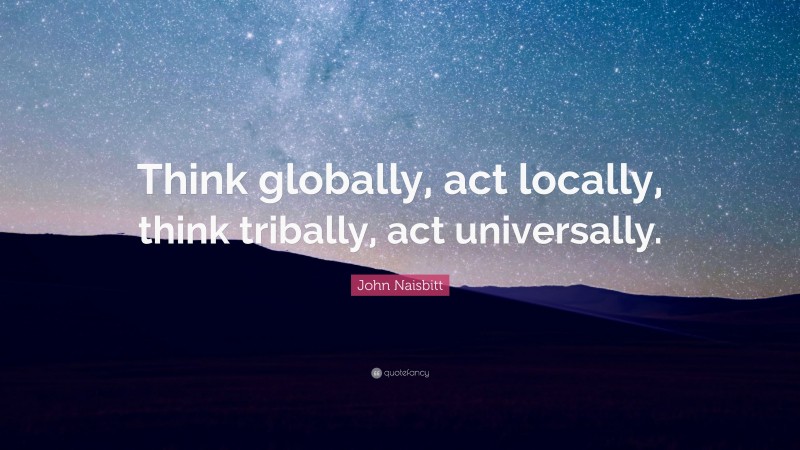 John Naisbitt Quote: “Think globally, act locally, think tribally, act universally.”