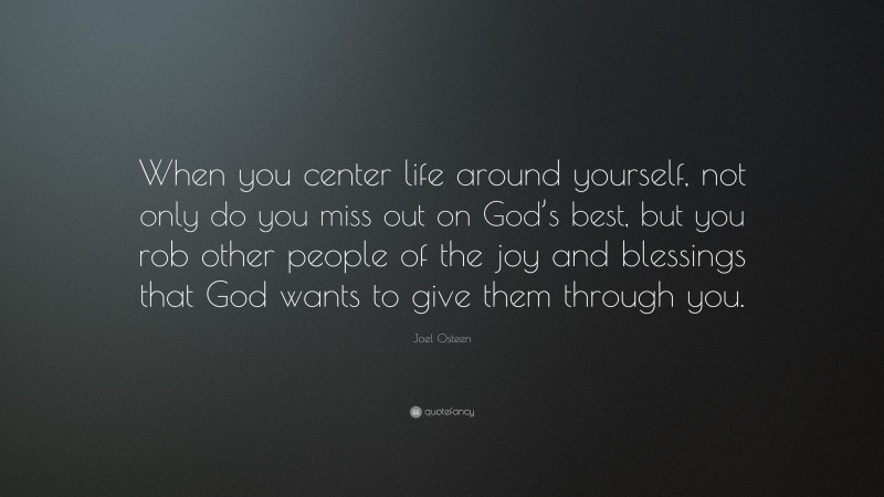 Joel Osteen Quote: “When you center life around yourself, not only do you miss out on God’s best, but you rob other people of the joy and blessings that God wants to give them through you.”