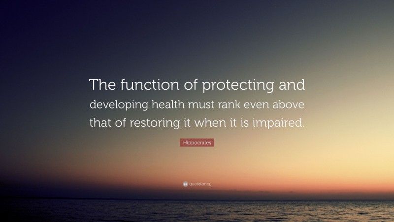 Hippocrates Quote: “The function of protecting and developing health must rank even above that of restoring it when it is impaired.”