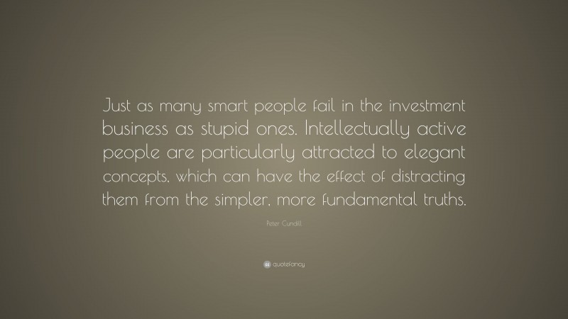 Peter Cundill Quote: “Just as many smart people fail in the investment business as stupid ones. Intellectually active people are particularly attracted to elegant concepts, which can have the effect of distracting them from the simpler, more fundamental truths.”