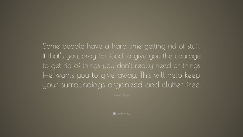Joyce Meyer Quote: “Some people have a hard time getting rid of stuff. If that’s you, pray for God to give you the courage to get rid of things you don’t really need or things He wants you to give away. This will help keep your surroundings organized and clutter-free.”