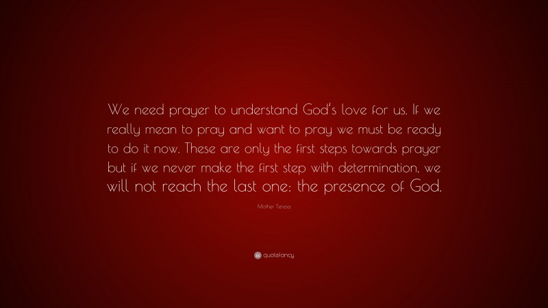 Mother Teresa Quote: “We need prayer to understand God’s love for us. If we really mean to pray and want to pray we must be ready to do it now. These are only the first steps towards prayer but if we never make the first step with determination, we will not reach the last one: the presence of God.”