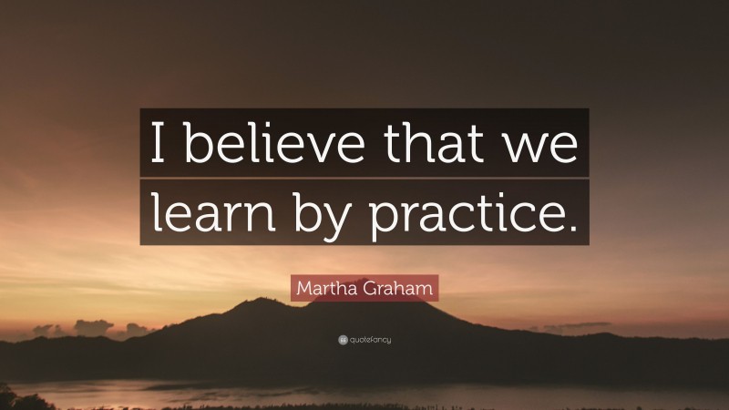Martha Graham Quote: “I believe that we learn by practice.”