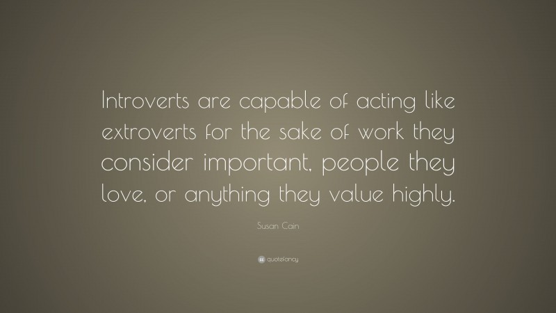 Susan Cain Quote: “Introverts are capable of acting like extroverts for the sake of work they consider important, people they love, or anything they value highly.”
