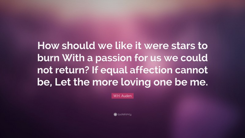 W.H. Auden Quote: “How should we like it were stars to burn With a passion for us we could not return? If equal affection cannot be, Let the more loving one be me.”