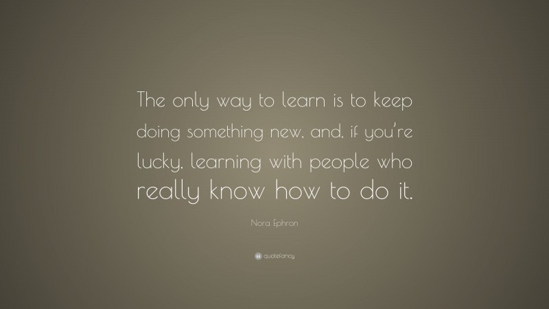 Nora Ephron Quote: “The only way to learn is to keep doing something new, and, if you’re lucky, learning with people who really know how to do it.”