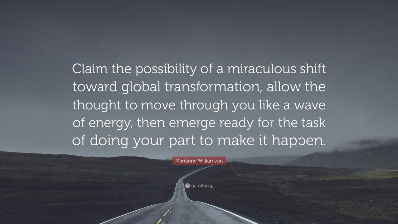Marianne Williamson Quote: “Claim the possibility of a miraculous shift toward global transformation, allow the thought to move through you like a wave of energy, then emerge ready for the task of doing your part to make it happen.”