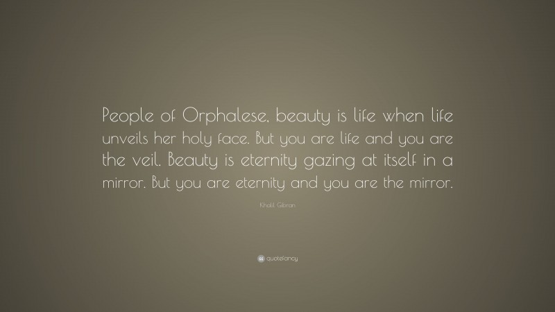 Khalil Gibran Quote: “People of Orphalese, beauty is life when life unveils her holy face. But you are life and you are the veil. Beauty is eternity gazing at itself in a mirror. But you are eternity and you are the mirror.”