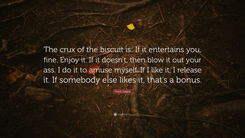 Frank Zappa Quote: “The crux of the biscuit is: If it entertains you, fine. Enjoy it. If it doesn’t, then blow it out your ass. I do it to amuse myself. If I like it, I release it. If somebody else likes it, that’s a bonus.”