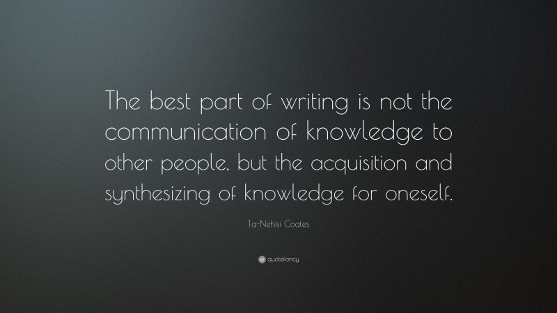 Ta-Nehisi Coates Quote: “The best part of writing is not the communication of knowledge to other people, but the acquisition and synthesizing of knowledge for oneself.”