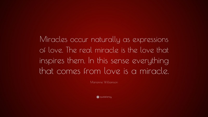 Marianne Williamson Quote: “Miracles occur naturally as expressions of love. The real miracle is the love that inspires them. In this sense everything that comes from love is a miracle.”