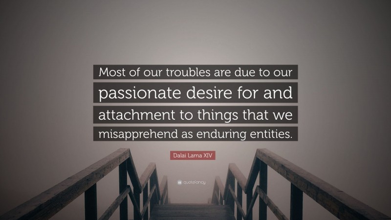 Dalai Lama XIV Quote: “Most of our troubles are due to our passionate desire for and attachment to things that we misapprehend as enduring entities.”