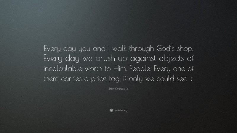 John Ortberg Jr. Quote: “Every day you and I walk through God’s shop. Every day we brush up against objects of incalculable worth to Him. People. Every one of them carries a price tag, if only we could see it.”