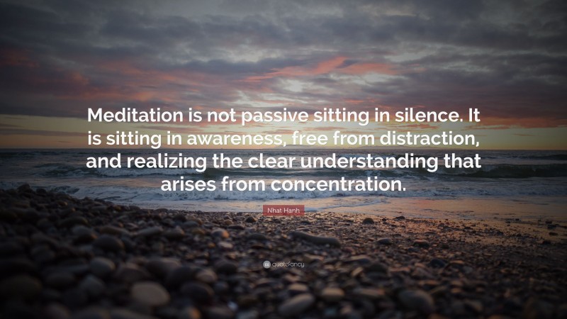 Nhat Hanh Quote: “Meditation is not passive sitting in silence. It is sitting in awareness, free from distraction, and realizing the clear understanding that arises from concentration.”