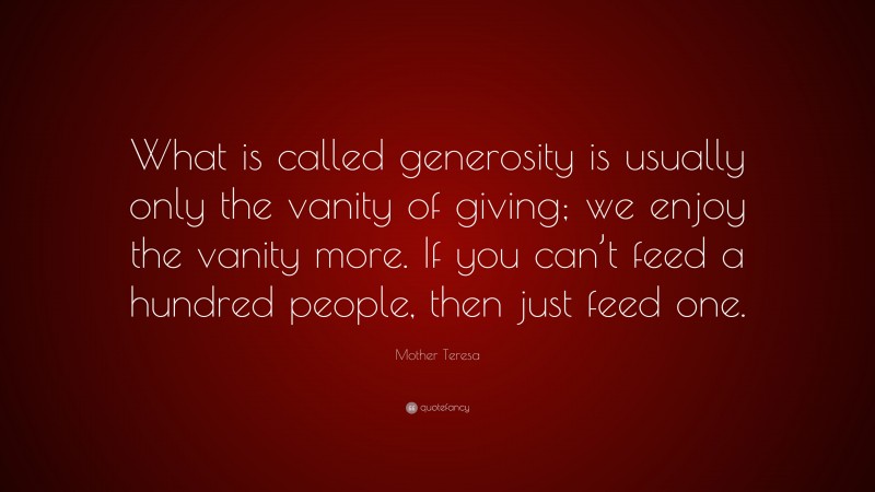 Mother Teresa Quote: “What is called generosity is usually only the vanity of giving; we enjoy the vanity more. If you can’t feed a hundred people, then just feed one.”