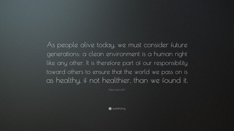 Dalai Lama XIV Quote: “As people alive today, we must consider future generations: a clean environment is a human right like any other. It is therefore part of our responsibility toward others to ensure that the world we pass on is as healthy, if not healthier, than we found it.”