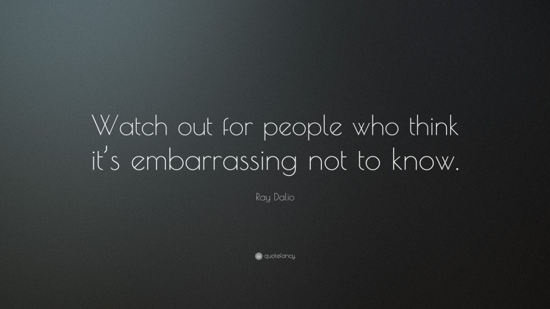 Ray Dalio Quote: “Watch out for people who think it’s embarrassing not to know.”