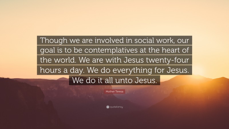Mother Teresa Quote: “Though we are involved in social work, our goal is to be contemplatives at the heart of the world. We are with Jesus twenty-four hours a day. We do everything for Jesus. We do it all unto Jesus.”