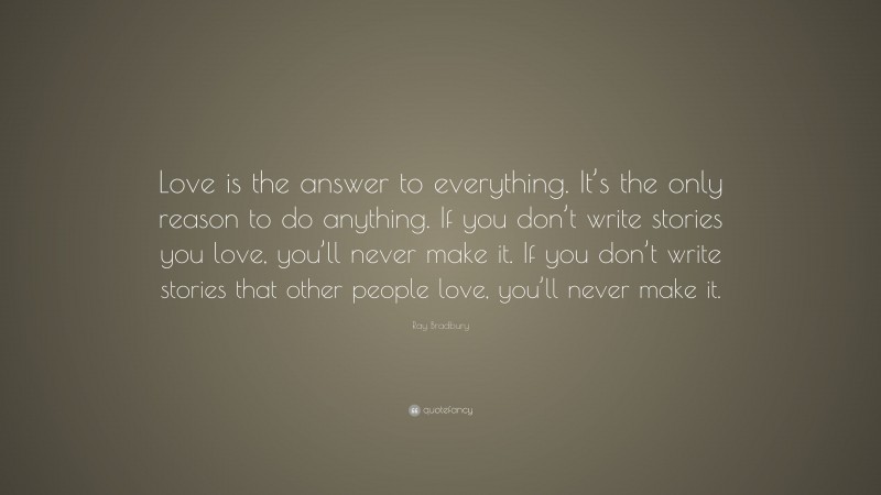 Ray Bradbury Quote: “Love is the answer to everything. It’s the only reason to do anything. If you don’t write stories you love, you’ll never make it. If you don’t write stories that other people love, you’ll never make it.”