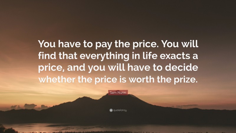 Sam Nunn Quote: “You have to pay the price. You will find that everything in life exacts a price, and you will have to decide whether the price is worth the prize.”