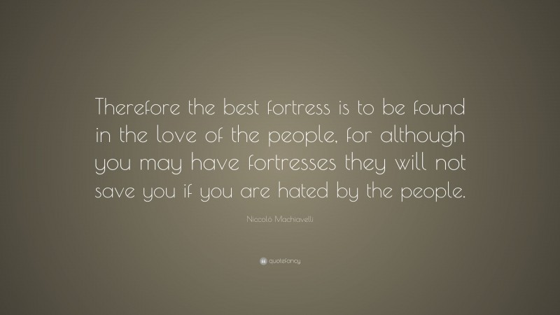 Niccolò Machiavelli Quote: “Therefore the best fortress is to be found in the love of the people, for although you may have fortresses they will not save you if you are hated by the people.”