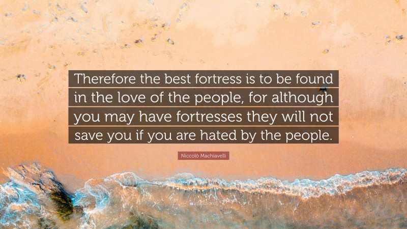 Niccolò Machiavelli Quote: “Therefore the best fortress is to be found in the love of the people, for although you may have fortresses they will not save you if you are hated by the people.”
