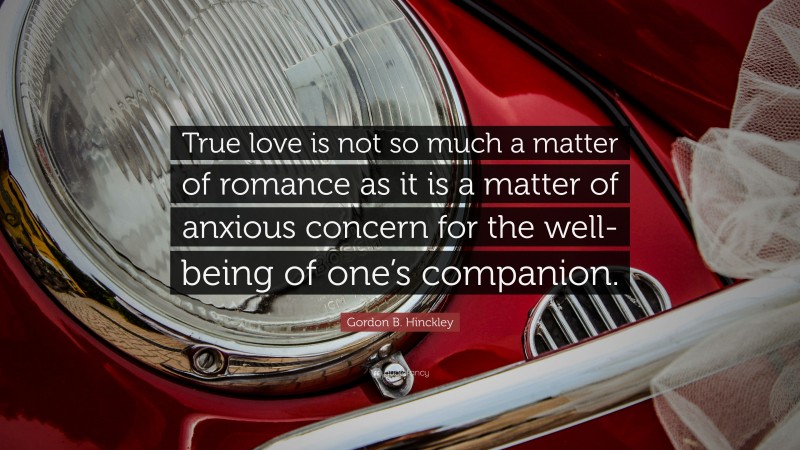 Gordon B. Hinckley Quote: “True love is not so much a matter of romance as it is a matter of anxious concern for the well-being of one’s companion.”