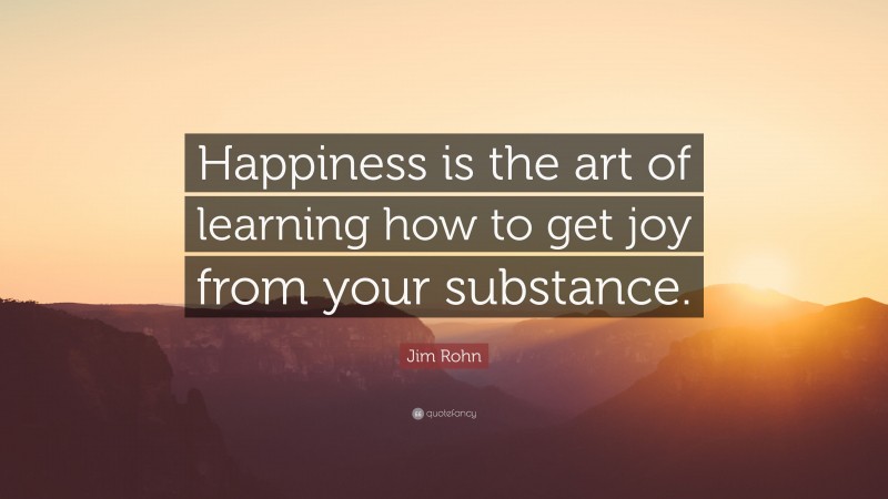 Jim Rohn Quote: “Happiness is the art of learning how to get joy from your substance.”