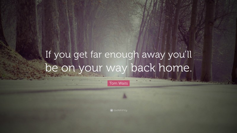 Tom Waits Quote: “If you get far enough away you’ll be on your way back home.”