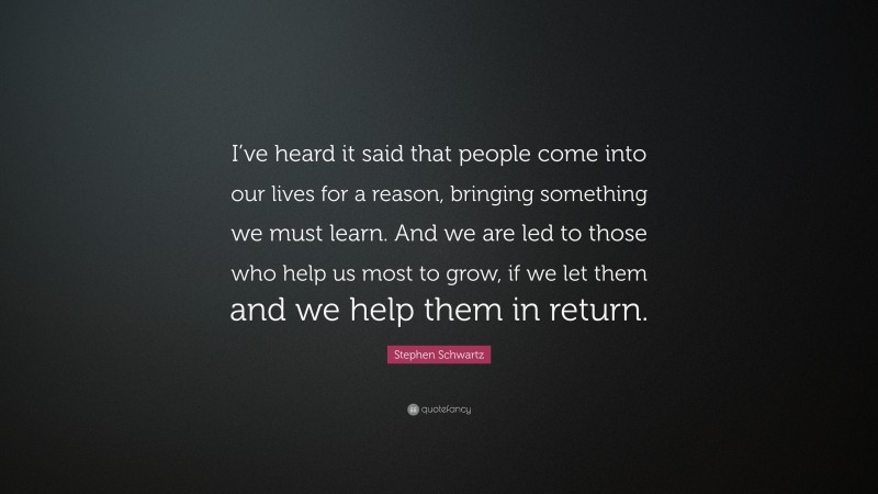 Stephen Schwartz Quote: “I’ve heard it said that people come into our lives for a reason, bringing something we must learn. And we are led to those who help us most to grow, if we let them and we help them in return.”