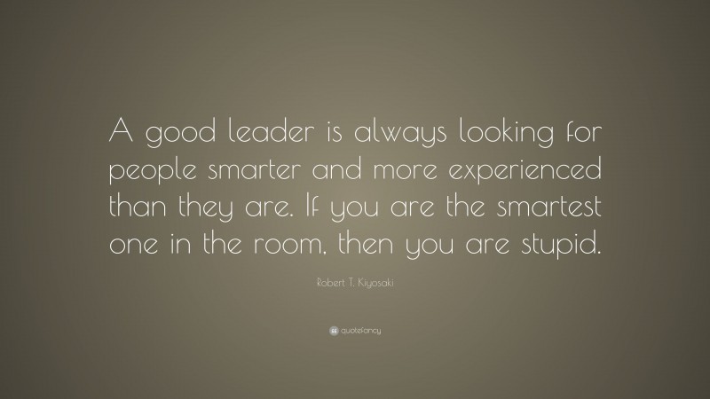 Robert T. Kiyosaki Quote: “A good leader is always looking for people smarter and more experienced than they are. If you are the smartest one in the room, then you are stupid.”