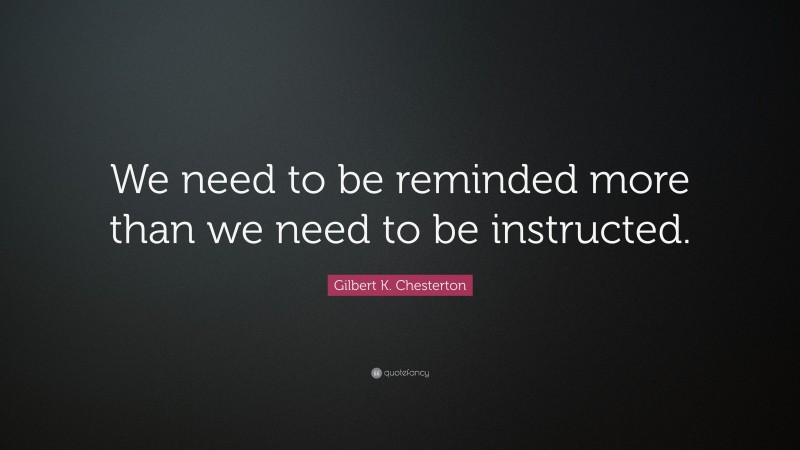 Gilbert K. Chesterton Quote: “We need to be reminded more than we need to be instructed.”